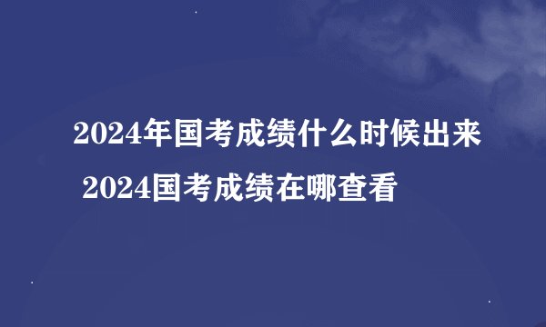 2024年国考成绩什么时候出来 2024国考成绩在哪查看