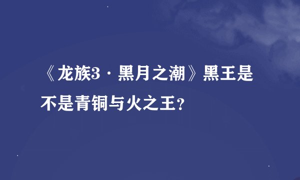 《龙族3·黑月之潮》黑王是不是青铜与火之王？