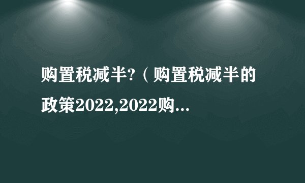 购置税减半?（购置税减半的政策2022,2022购置税怎么算）