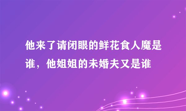 他来了请闭眼的鲜花食人魔是谁，他姐姐的未婚夫又是谁